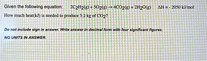 Given the following equation: 2C2H2(g) + 5O2(g) ? 4CO2(g) + 2H2O(g) ?H = - 2050 kJ/mol
How much heat(kJ) is needed to produce 5.2 kg of CO2?
Do not include sign in answer. Write answer in decimal form with four significant figures.
NO UNITS IN ANSWER.
