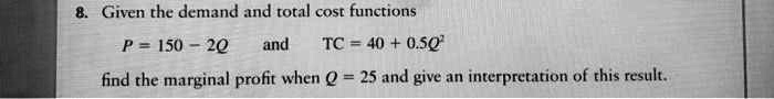 8. Given the demand and total cost functions
P = 150 - 2Q and TC = 40 + 0.5Q²
find the marginal profit when Q = 25 and give an interpretation of this result.