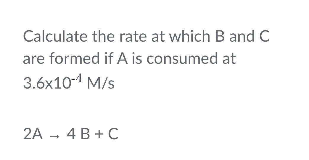 Calculate the rate at which B and C are formed if A is consumed at 3.6 × 10^-4M / s

    2 A → 4 B+C
