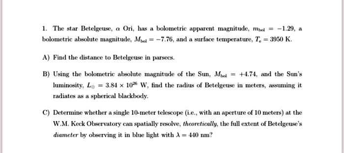 1. The star Betelgeuse, αOri, has a bolometric apparent magnitude, mbol = -1.29, a bolometric absolute magnitude, Mbol = -7.76, and a surface temperature, Te = 3950 K.

A) Find the distance to Betelgeuse in parsecs.

B) Using the bolometric absolute magnitude of the Sun, Mbol = +4.74, and the Sun's luminosity, L⊙ = 3.84 × 10^26 W, find the radius of Betelgeuse in meters, assuming it radiates as a spherical blackbody.

C) Determine whether a single 10-meter telescope (i.e., with an aperture of 10 meters) at the W.M. Keck Observatory can spatially resolve, theoretically, the full extent of Betelgeuse's diameter by observing it in blue light with λ = 440 nm?