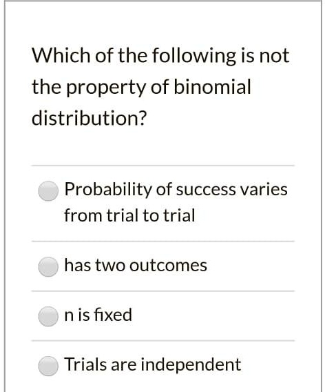 Which of the following is not
the property of binomial
distribution?
Probability of success varies
from trial to trial
has two outcomes
n is fixed
Trials are independent