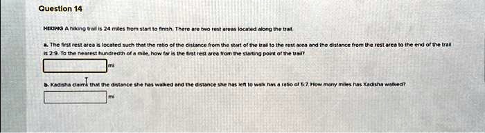 Question 14

HIKING A hiking trail is 24 miles from start to finish. There are two rest areas located along the trail.

a. The first rest area is located such that the ratio of the distance from the start of the trail to the rest area and the distance from the rest area to the end of the trail is 2:9. To the nearest hundredth of a mile, how far is the first rest area from the starting point of the trail?

mi

b. Kadisha claims that the distance she has walked and the distance she has left to walk has a ratio of 5:7. How many miles has Kadisha walked?