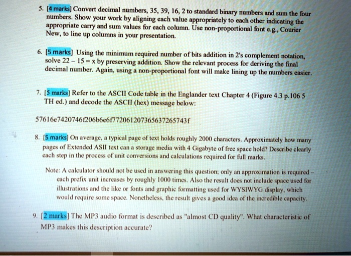 5. [4 marks] Convert decimal numbers, 35, 39, 16, 2 to standard binary numbers and sum the four
numbers. Show your work by aligning each value appropriately to each other indicating the
appropriate carry and sum values for each column. Use non-proportional font e.g., Courier
New, to line up columns in your presentation.
6. [5 marks] Using the minimum required number of bits addition in 2's complement notation,
solve 22 - 15 = x by preserving addition. Show the relevant process for deriving the final
decimal number. Again, using a non-proportional font will make lining up the numbers easier.
7. [5 marks] Refer to the ASCII Code table in the Englander text Chapter 4 (Figure 4.3 p.106 5
TH ed.) and decode the ASCII (hex) message below:
57616e7420746f206b6e6f772061207365637265743f
8. [5 marks] On average, a typical page of text holds roughly 2000 characters. Approximately how many
pages of Extended ASII text can a storage media with 4 Gigabyte of free space hold? Describe clearly
each step in the process of unit conversions and calculations required for full marks.
Note: A calculator should not be used in answering this question; only an approximation is required -
each prefix unit increases by roughly 1000 times. Also the result does not include space used for
illustrations and the like or fonts and graphic formatting used for WYSIWYG display, which
would require some space. Nonetheless, the result gives a good idea of the incredible capacity.
9. [2 marks] The MP3 audio format is described as "almost CD quality". What characteristic of
MP3 makes this description accurate?