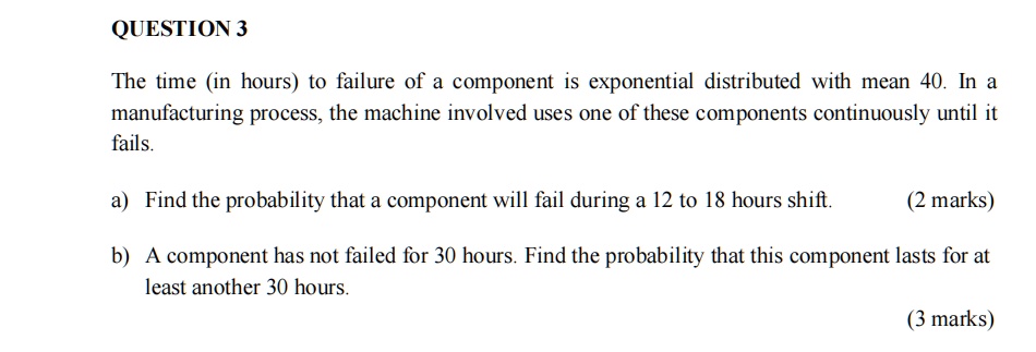 QUESTION 3

The time (in hours) to failure of a component is exponential distributed with mean 40. In a manufacturing process, the machine involved uses one of these components continuously until it fails.

a) Find the probability that a component will fail during a 12 to 18 hours shift. (2 marks)

b) A component has not failed for 30 hours. Find the probability that this component lasts for at least another 30 hours.
(3 marks)