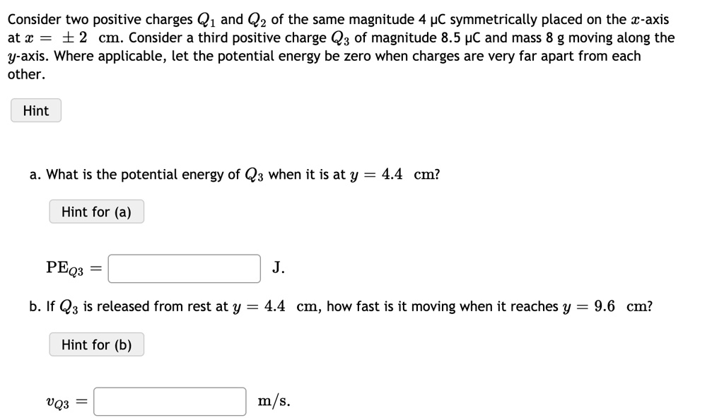 Consider two positive charges Q1 and Q2 of the same magnitude 4 ?C symmetrically placed on the x-axis at x = pm 2 cm. Consider a third positive charge Q3 of magnitude 8.5 ?C and mass 8 g moving along the y-axis. Where applicable, let the potential energy be zero when charges are very far apart from each other.

a. What is the potential energy of Q3 when it is at y = 4.4 cm?

extPEQ3 = J.

b. If Q3 is released from rest at y = 4.4 cm, how fast is it moving when it reaches y = 9.6 cm?

vQ3 = m/s.