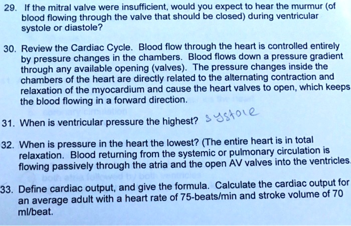 29. If the mitral valve were insufficient, would you expect to hear the murmur (of
blood flowing through the valve that should be closed) during ventricular
systole or diastole?
30. Review the Cardiac Cycle. Blood flow through the heart is controlled entirely
by pressure changes in the chambers. Blood flows down a pressure gradient
through any available opening (valves). The pressure changes inside the
chambers of the heart are directly related to the alternating contraction and
relaxation of the myocardium and cause the heart valves to open, which keeps
the blood flowing in a forward direction.
31. When is ventricular pressure the highest?
32. When is pressure in the heart the lowest? (The entire heart is in total
relaxation. Blood returning from the systemic or pulmonary circulation is
flowing passively through the atria and the open AV valves into the ventricles.
33. Define cardiac output, and give the formula. Calculate the cardiac output for
an average adult with a heart rate of 75-beats/min and stroke volume of 70
ml/beat.