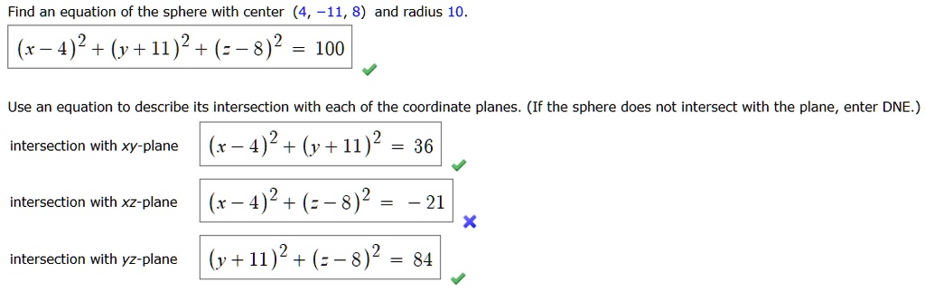 Find an equation of the sphere with center (4, -11, 8) and radius 10.
(x - 4)^2 + (y + 11)^2 + (z - 8)^2 = 100
Use an equation to describe its intersection with each of the coordinate planes. (If the sphere does not intersect with the plane, enter DNE.)
intersection with xy-plane (x - 4)^2 + (y + 11)^2 = 36
intersection with xz-plane (x - 4)^2 + (z - 8)^2 = - 21
intersection with yz-plane (y + 11)^2 + (z - 8)^2 = 84