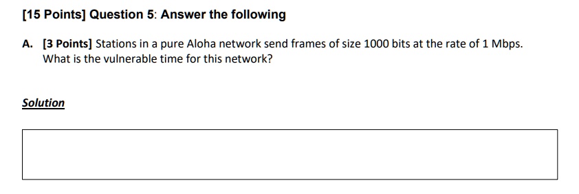 [15 Points] Question 5: Answer the following
A. [3 Points] Stations in a pure Aloha network send frames of size 1000 bits at the rate of 1 Mbps.
What is the vulnerable time for this network?
Solution