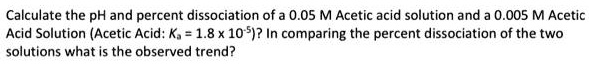 Calculate the pH and percent dissociation of a 0.05 M Acetic acid solution and a 0.005 M Acetic Acid Solution (Acetic Acid: Ka = 1.8 x 10-5)? In comparing the percent dissociation of the two solutions what is the observed trend?