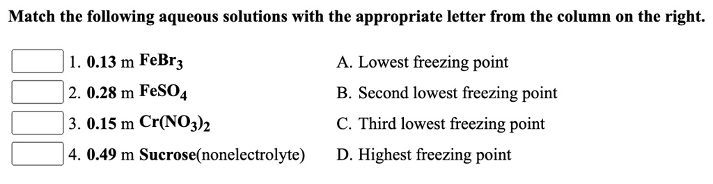 Match the following aqueous solutions with the appropriate letter from the column on the right.
1. 0.13 m FeBr3 A. Lowest freezing point
2. 0.28 m FeSO4 B. Second lowest freezing point
3. 0.15 m Cr(NO3)2 C. Third lowest freezing point
4. 0.49 m Sucrose(nonelectrolyte) D. Highest freezing point