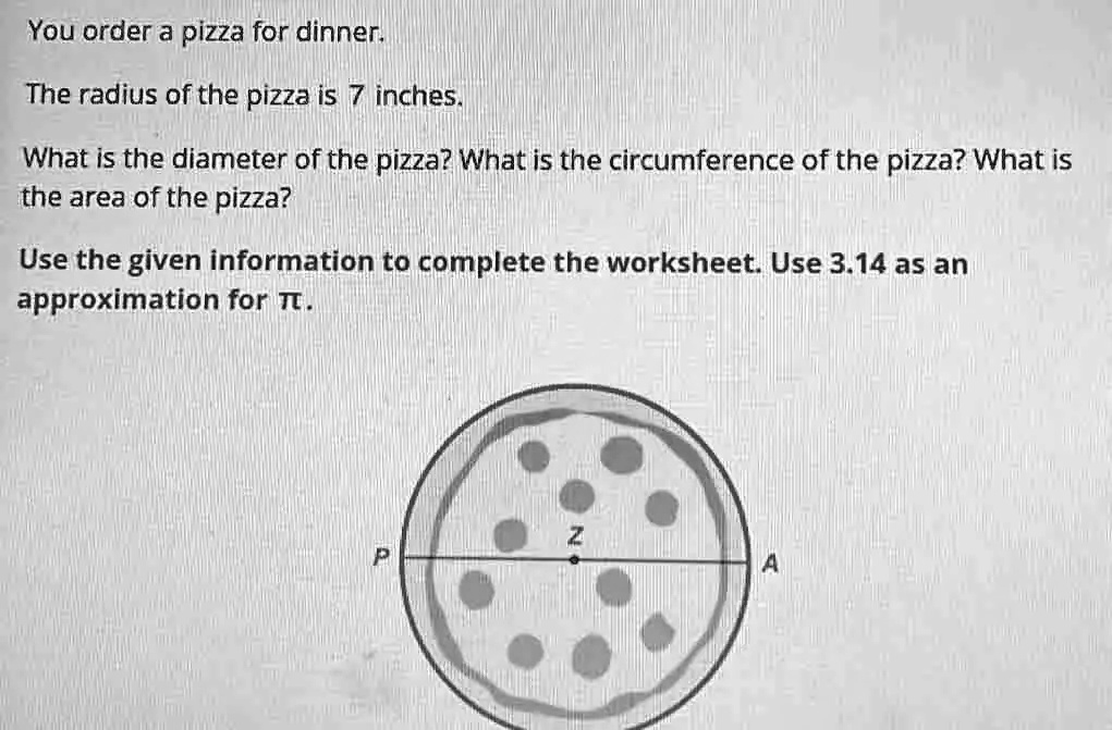 You order a pizza for dinner.
The radius of the pizza is 7 inches.
What is the diameter of the pizza? What is the circumference of the pizza? What is
the area of the pizza?
Use the given information to complete the worksheet. Use 3.14 as an
approximation for pi.