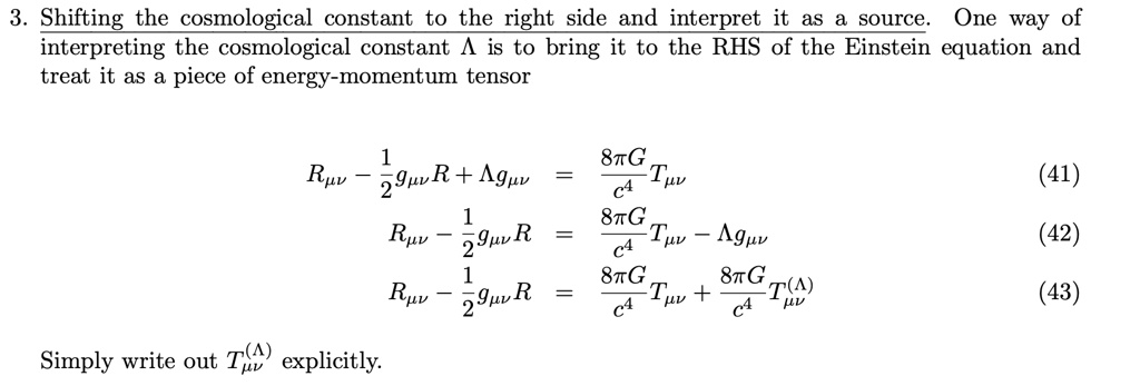 3. Shifting the cosmological constant to the right side and interpret it as a source. One way of
interpreting the cosmological constant Λ is to bring it to the RHS of the Einstein equation and
treat it as a piece of energy-momentum tensor
Rμν - (1)/(2)gμνR + Λ gμν = (8π G)/(c^4)Tμν
(41)
Rμν - (1)/(2)gμνR = (8π G)/(c^4)Tμν - Λ gμν
(42)
Rμν - (1)/(2)gμνR = (8π G)/(c^4)Tμν + (8π G)/(c^4)Tμν^(Λ)
(43)
Simply write out Tμν^(Λ) explicitly.