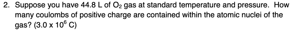 Suppose you have 44.8 L of O2 gas at standard temperature and pressure. How many coulombs of positive charge are contained within the atomic nuclei of the gas? (3.0 x 106 C)