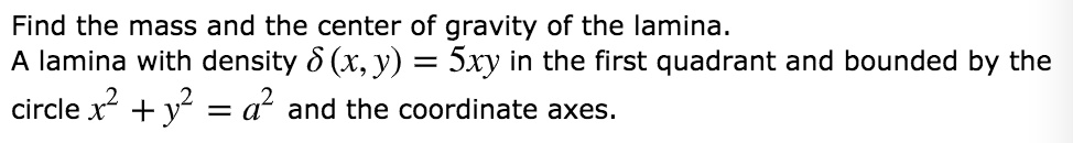 Find the mass and the center of gravity of the lamina.
A lamina with density (delta (x, y) = 5xy) in the first quadrant and bounded by the
circle (x^2 + y^2 = a^2) and the coordinate axes.