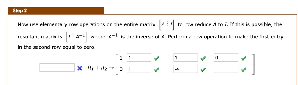 Step 2
Now use elementary row operations on the entire matrix < b m a t r i x > to row reduce A to I. If this is possible, the resultant matrix is < b m a t r i x > where A^-1 is the inverse of A. Perform a row operation to make the first entry in the second row equal to zero.
< b m a t r i x >