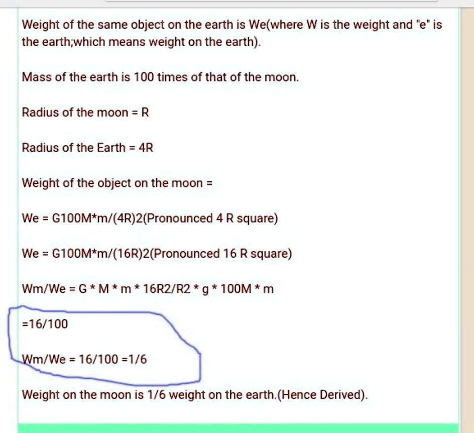 Weight of the same object on the earth is We(where W is the weight and ëïs the earth;which means weight on the earth).
Mass of the earth is 100 times of that of the moon.
Radius of the moon = R
Radius of the Earth = 4R
Weight of the object on the moon =
We = G100M*m/(4R)^2 (Pronounced 4 R square)
We = G100M*m/(16R)^2 (Pronounced 16 R square)
Wm/We = G * M * m * 16R^2/R^2 * g * 100M * m
=16/100
Wm/We = 16/100 = 1/6
Weight on the moon is 1/6 weight on the earth. (Hence Derived).