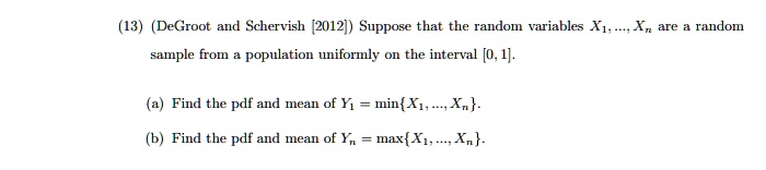 (13) (DeGroot and Schervish [2012]) Suppose that the random variables X1, ..., Xn are a random sample from a population uniformly on the interval [0, 1].
(a) Find the pdf and mean of Y1 = minX1, ..., Xn.
(b) Find the pdf and mean of Yn = maxX1, ..., Xn.