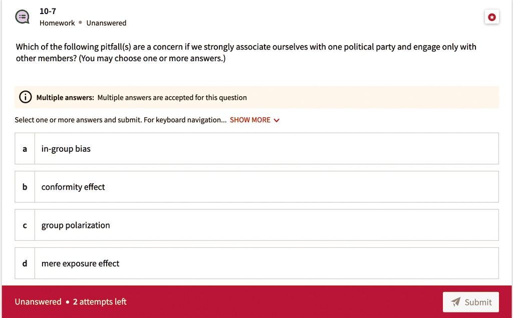 Which of the following pitfall(s) are a concern if we strongly associate ourselves with one political party and engage only with other members? (You may choose one or more answers.)

a in-group bias
b conformity effect
c group polarization
d mere exposure effect