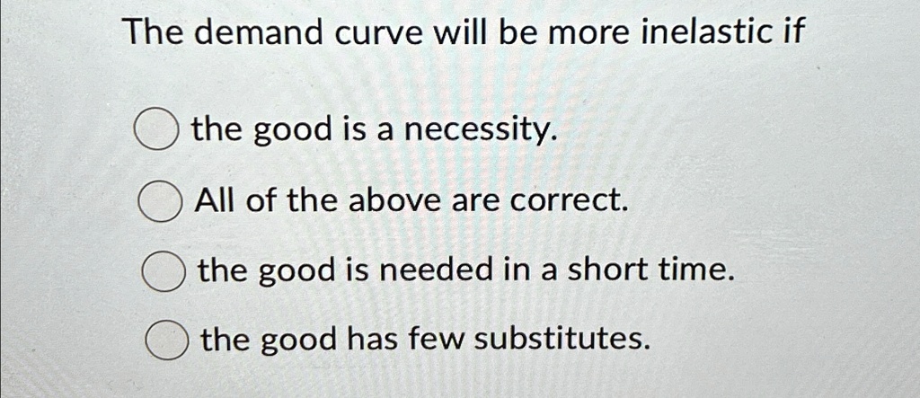 The demand curve will be more inelastic if
the good is a necessity.
All of the above are correct.
the good is needed in a short time.
the good has few substitutes.