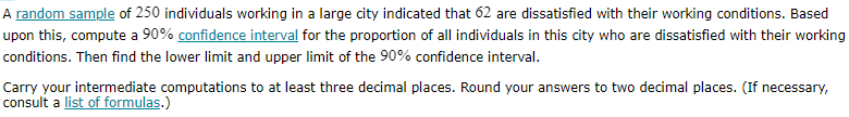 A random sample of 250 individuals working in a large city indicated that 62 are dissatisfied with their working conditions. Based upon this, compute a 90 % confidence interval for the proportion of all individuals in this city who are dissatisfied with their working conditions. Then find the lower limit and upper limit of the 90 % confidence interval.

Carry your intermediate computations to at least three decimal places. Round your answers to two decimal places. (If necessary, consult a list of formulas.)