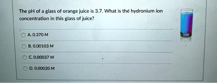 The pH of a glass of orange juice is 3.7. What is the hydronium ion
concentration in this glass of juice?
A. 0.370 M
B. 0.00103 M
C. 0.00037 M
D. 0.00020 M