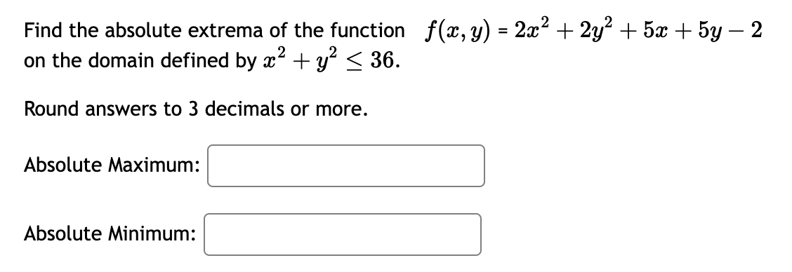 Find the absolute extrema of the function ( f(x, y)=2 x^2+2 y^2+5 x+5 y-2 ) on the domain defined by ( x^2+y^2 leq 36 ).
Round answers to 3 decimals or more.
Absolute Maximum:
Absolute Minimum:
