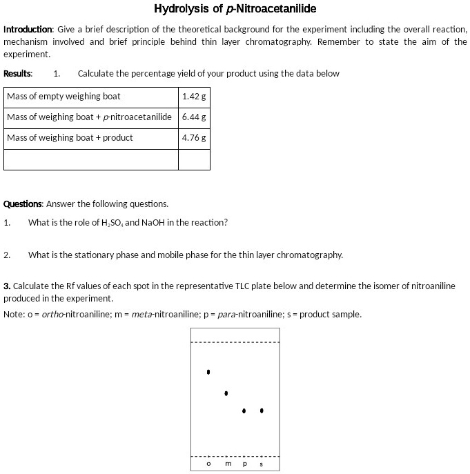 Hydrolysis of p-Nitroacetanilide

Introduction: Give a brief description of the theoretical background for the experiment including the overall reaction, mechanism involved and brief principle behind thin layer chromatography. Remember to state the aim of the experiment.

Results: 1. Calculate the percentage yield of your product using the data below

Mass of empty weighing boat | 1.42 g
Mass of weighing boat + p-nitroacetanilide | 6.44 g
Mass of weighing boat + product | 4.76 g

Questions: Answer the following questions.

1. What is the role of H2SO4 and NaOH in the reaction?

2. What is the stationary phase and mobile phase for the thin layer chromatography.

3. Calculate the Rf values of each spot in the representative TLC plate below and determine the isomer of nitroaniline produced in the experiment.
Note: o = ortho-nitroaniline; m = meta-nitroaniline; p = para-nitroaniline; s = product sample.

o m p s