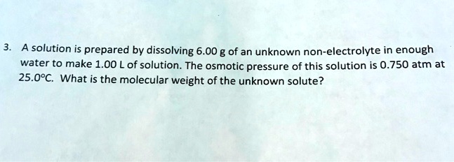 A solution is prepared by dissolving 6.00 g of an unknown non-electrolyte in enough water to make 1.00 L of solution. The osmotic pressure of this solution is 0.750 atm at 25.0°C. What is the molecular weight of the unknown solute?