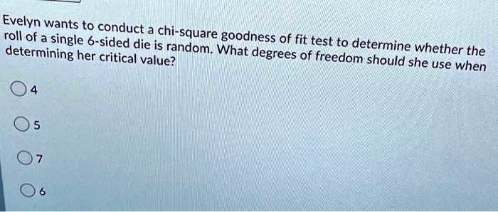 Evelyn wants to conduct a chi-square goodness of fit test to determine whether the
roll of a single 6-sided die is random. What degrees of freedom should she use when
determining her critical value?
4
5
7
6