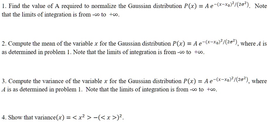 1. Find the value of A required to normalize the Gaussian distribution P(x) = A e^-(x-x0)^2/(2?^2). Note that the limits of integration is from -? to +?.
2. Compute the mean of the variable x for the Gaussian distribution P(x) = A e^-(x-x0)^2/(2?^2), where A is as determined in problem 1. Note that the limits of integration is from -? to +?.
3. Compute the variance of the variable x for the Gaussian distribution P(x) = A e^-(x-x0)^2/(2?^2), where A is as determined in problem 1. Note that the limits of integration is from -? to +?.
4. Show that variance(x) = < x^2 > - (< x >)^2.
