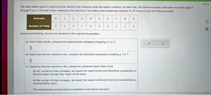 The state lottery board is examining the machine that randomly picks the lottery numbers. On each trial, the machine outputs a ball with one of the digits 0 through 9 on it. (The ball is then replaced in the machine.) The lottery board tested the machine for 25 trials and got the following results.
Outcome
0
1
2
3
4
5
6
7
8
9
Number of Trials
3
1
3
1
3
5
5
1
1
2
Answer the following. Round your answers to the nearest thousandths.
(a) From these results, compute the experimental probability of getting a 1 or 7.
(b) Assuming that the machine is fair, compute the theoretical probability of getting a 1 or 7.
(c) Assuming that the machine is fair, choose the statement below that is true.
As the number of trials increases, we expect the experimental and theoretical probabilities to become closer, though they might not be equal.
As the number of trials increases, we expect the experimental and theoretical probabilities to become farther apart.
The experimental and theoretical probabilities must always be equal.