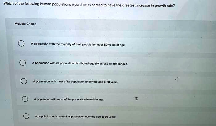 Which of the following human populations would be expected to have the greatest increase in growth rate?
Multiple Choice
A population with the majority of their population over 50 years of age.
A population with its population distributed equally across all age ranges.
A population with most of its population under the age of 18 years.
A population with most of the population in middle age.
A population with most of its population over the age of 30 years.