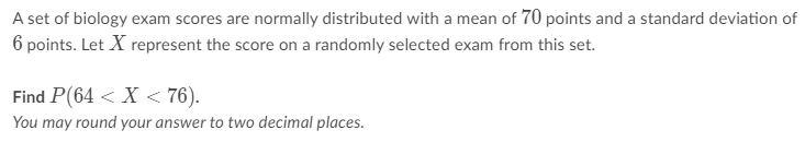 A set of biology exam scores are normally distributed with a mean of 70 points and a standard deviation of 6 points. Let ( X ) represent the score on a randomly selected exam from this set.
Find ( P(64<X<76) ).
You may round your answer to two decimal places.