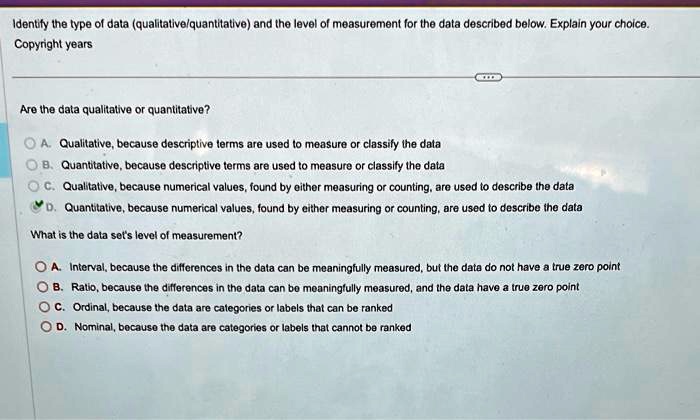 Identify the type of data (qualitative/quantitative) and the level of measurement for the data described below. Explain your choice.
Copyright years
Are the data qualitative or quantitative?
A. Qualitative, because descriptive terms are used to measure or classify the data
B. Quantitative, because descriptive terms are used to measure or classify the data
C. Qualitative, because numerical values, found by either measuring or counting, are used to describe the data
D. Quantitative, because numerical values, found by either measuring or counting, are used to describe the data
What is the data set's level of measurement?
A. Interval, because the differences in the data can be meaningfully measured, but the data do not have a true zero point
B. Ratio, because the differences in the data can be meaningfully measured, and the data have a true zero point
C. Ordinal, because the data are categories or labels that can be ranked
D. Nominal, because the data are categories or labels that cannot be ranked