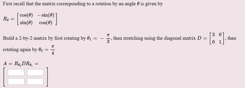 First recall that the matrix corresponding to a rotation by an angle ? is given by

R? = [cos(?) -sin(?)
sin(?) cos(?)]

Build a 2-by-2 matrix by first rotating by ?1 = - ? / 3, then stretching using the diagonal matrix D = [3 0; 0 1], then rotating again by ?2 = ? / 4

A = R?2 D R?1 = 
[ [ ] [ ]
  [ ] [ ] ]