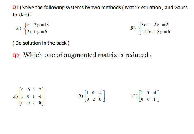 Q1) Solve the following systems by two methods ( Matrix equation , and Gauss Jordan) :
A) ( lefteginarraylx-2 y=13  2 x+y=6endarrayight. )
B) ( lefteginarrayl3 x-2 y=2  -12 x+8 y=6endarrayight. )
( Do solution in the back)
Q2. Which one of augmented matrix is reduced:
A) ( left[eginarraycccc0     0     1     7  1     0     1     -1  0     0     2     0endarrayight] )
B) ( left[eginarraylll1     0     4  0     2     0endarrayight] )
C) ( left[eginarraylll1     0     4  0     0     1endarrayight] )