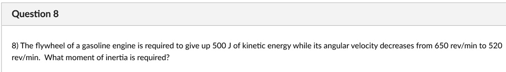 8) The flywheel of a gasoline engine is required to give up 500 J of kinetic energy while its angular velocity decreases from 650 rev/min to 520 rev/min. What moment of inertia is required?