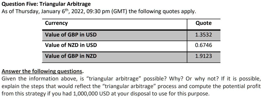 Question Five: Triangular Arbitrage
As of Thursday, January 6th, 2022, 09:30 pm (GMT) the following quotes apply.
Currency
Value of GBP in USD
Value of NZD in USD
Value of GBP in NZD
Quote
1.3532
0.6746
1.9123
Answer the following questions.
Given the information above, is ""triangular arbitrage"" possible? Why? Or why not? If it is possible,
explain the steps that would reflect the ""triangular arbitrage"" process and compute the potential profit
from this strategy if you had 1,000,000 USD at your disposal to use for this purpose.