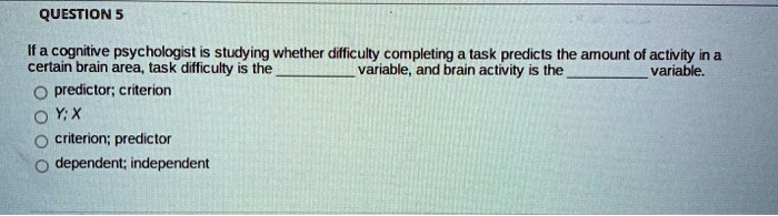 QUESTION 5
If a cognitive psychologist is studying whether difficulty completing a task predicts the amount of activity in a
certain brain area, task difficulty is the  variable, and brain activity is the  variable.
- predictor; criterion
- Y; X
- criterion; predictor
- dependent; independent