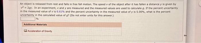 An object is released from rest and falls in free fall motion. The speed v of the object after it has fallen a distance y is given by
v^2 = 2gy. In an experiment, v and y are measured and the measured values are used to calculate g. If the percent uncertainty
in the measured value of v is 6.61% and the percent uncertainty in the measured value of $y$ is 5.00%, what is the percent
uncertainty in the calculated value of g? (Do not enter units for this answer.)
%