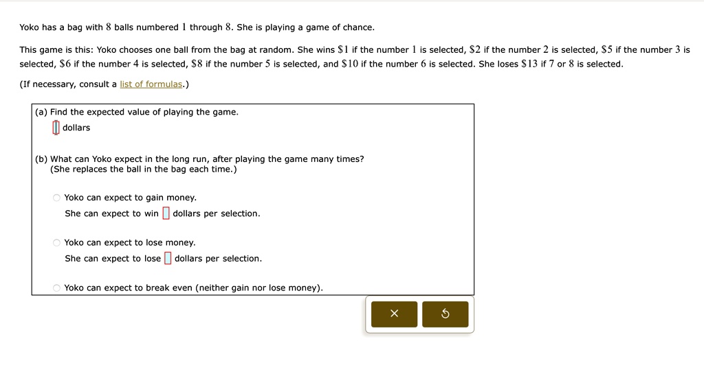 yoko has a bag with 8 balls numbered 1 through 8 she is playing a game of chance this game is this yoko chooses one ball from the bag at random she wins 1 if the number 1 is selected 2 if th 05421