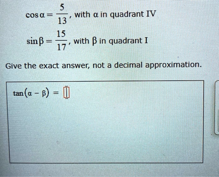 cos a = frac513, with a in quadrant IV
sin eta = frac1517, with eta in quadrant I
Give the exact answer, not a decimal approximation.
tan(a - eta) = 