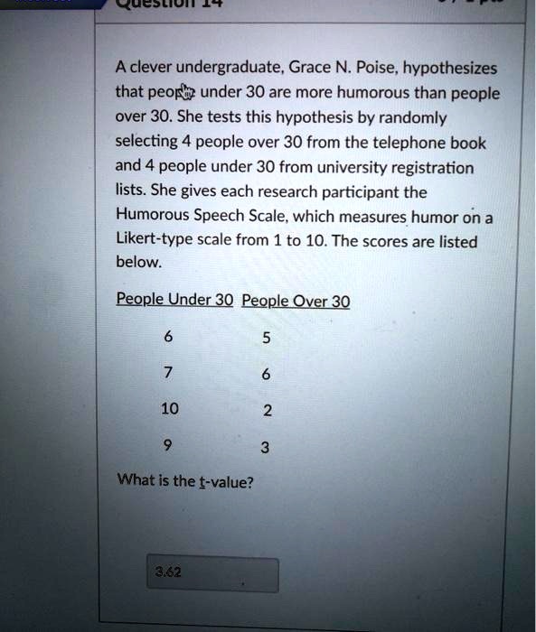 A clever undergraduate, Grace N. Poise, hypothesizes that people under 30 are more humorous than people over 30. She tests this hypothesis by randomly selecting 4 people over 30 from the telephone book and 4 people under 30 from university registration lists. She gives each research participant the Humorous Speech Scale, which measures humor on a Likert-type scale from 1 to 10. The scores are listed below.

People Under 30 People Over 30
6 5
7 6
10 2
9 3

What is the t-value?

3.62