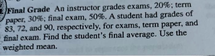 Final Grade An instructor grades exams, 20%; term paper, 30%; final exam, 50%. A student had grades of 83, 72, and 90, respectively, for exams, term paper, and final exam. Find the student's final average. Use the weighted mean.