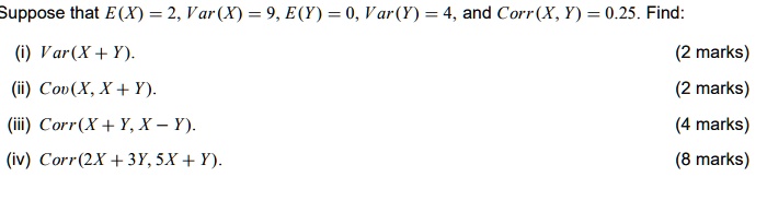 Suppose that E(X) = 2, Var(X) = 9, E(Y) = 0, Var(Y) = 4, and Corr(X, Y) = 0.25. Find:
(i) Var(X + Y).
(ii) Cov(X, X + Y).
(iii) Corr(X + Y, X - Y).
(iv) Corr(2X + 3Y, 5X + Y).