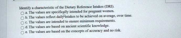 Identify a characteristic of the Dietary Reference Intakes (DRI).
a. The values are specifically intended for pregnant women.
b. The values reflect daily intakes to be achieved on average, over time.
c. The values are intended to ensure minimum requirements.
d. The values are based on ancient scientific knowledge.
e. The values are based on the concepts of accuracy and no risk.