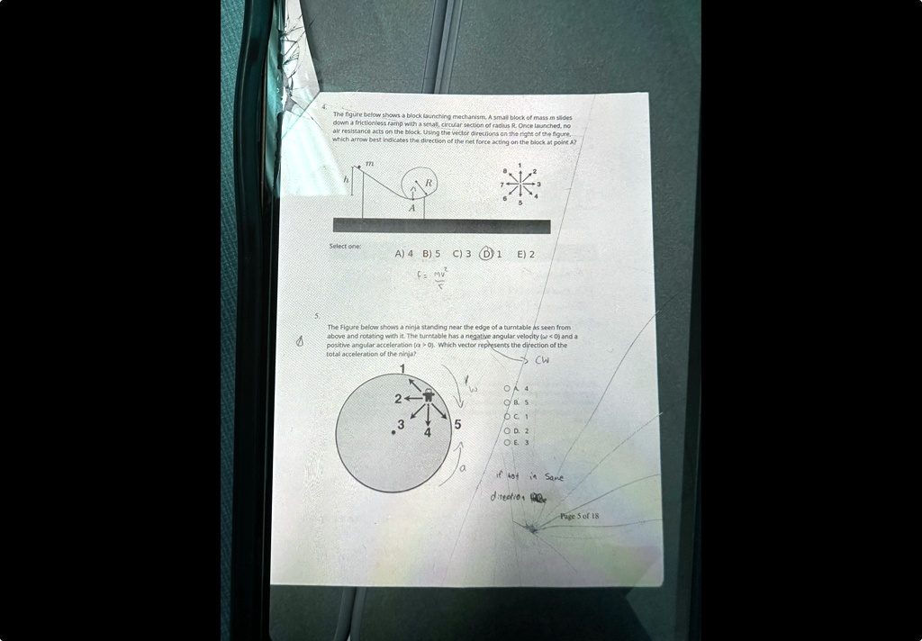 The figure below shows a block launching mechanism. A small block of mass m slides down a frictionless ramp with a small, circular section of radius R. Once launched, no air resistance acts on the block. Using the vector directions on the right of the figure, which arrow best indicates the direction of the net force acting on the block at point A?
A
R
Select one:
A) 4 B) 5 C) 3 D) 1 E) 2
The Figure below shows a ninja standing near the edge of a turntable as seen from above and rotating with it. The turntable has a negative angular velocity (ω < 0) and a positive angular acceleration (α > 0). Which vector represents the direction of the total acceleration of the ninja?
1
2
3
4
5
OA 4
OB 5
OC 1
OD 2
OE 3
CW
a