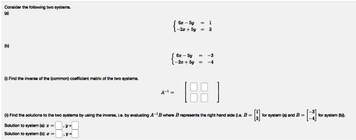 Consider the following two systems.
(a)
6x - 5y = 1  -2x + 5y = 3
(b)
6x - 5y = -3  -2x + 5y = -4
(i) Find the inverse of the (common) coefficient matrix of the two systems.
A^-1 = 
    < b m a t r i x >
(ii) Find the solutions to the two systems by using the inverse, i.e. by evaluating A^-1B where B represents the right hand side (i.e. B = 
    < b m a t r i x > for system (a) and B = 
    < b m a t r i x > for system (b)).
Solution to system (a): x = , y =
Solution to system (b): x = , y =