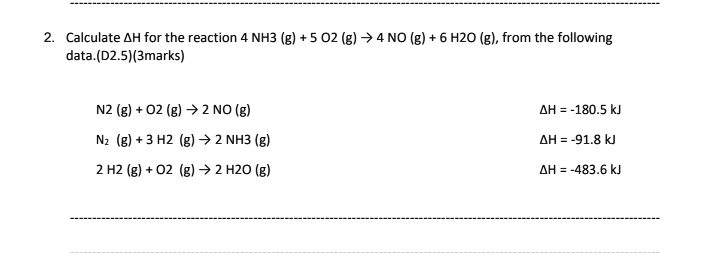 2. Calculate ?H for the reaction 4 NH3 (g) + 5 O2 (g) ? 4 NO (g) + 6 H2O (g), from the following data.
N2 (g) + O2 (g) ? 2 NO (g) ?H = -180.5 kJ
N2 (g) + 3 H2 (g) ? 2 NH3 (g) ?H = -91.8 kJ
2 H2 (g) + O2 (g) ? 2 H2O (g) ?H = -483.6 kJ