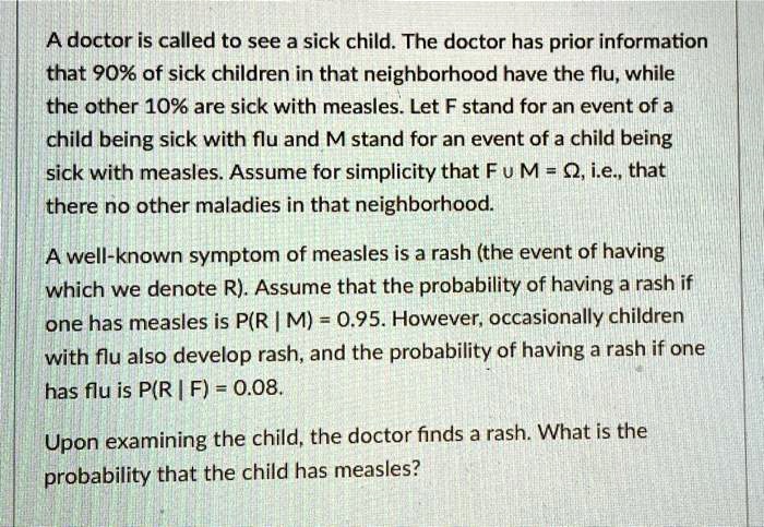 A doctor is called to see a sick child. The doctor has prior information that 90% of sick children in that neighborhood have the flu, while the other 10% are sick with measles. Let F stand for an event of a child being sick with flu and M stand for an event of a child being sick with measles. Assume for simplicity that F ? M = ?, i.e., that there no other maladies in that neighborhood.

A well-known symptom of measles is a rash (the event of having which we denote R). Assume that the probability of having a rash if one has measles is P(R | M) = 0.95. However, occasionally children with flu also develop rash, and the probability of having a rash if one has flu is P(R | F) = 0.08.

Upon examining the child, the doctor finds a rash. What is the probability that the child has measles?